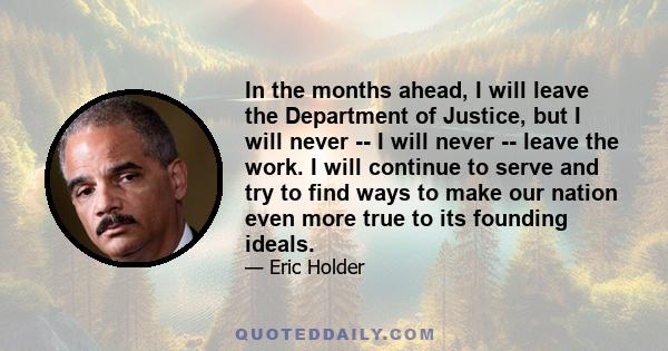 In the months ahead, I will leave the Department of Justice, but I will never -- I will never -- leave the work. I will continue to serve and try to find ways to make our nation even more true to its founding ideals.