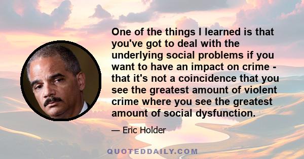 One of the things I learned is that you've got to deal with the underlying social problems if you want to have an impact on crime - that it's not a coincidence that you see the greatest amount of violent crime where you 