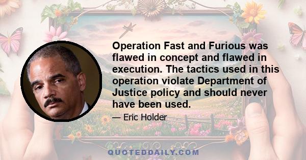 Operation Fast and Furious was flawed in concept and flawed in execution. The tactics used in this operation violate Department of Justice policy and should never have been used.