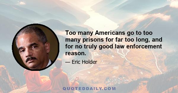 Too many Americans go to too many prisons for far too long, and for no truly good law enforcement reason.