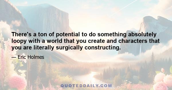 There's a ton of potential to do something absolutely loopy with a world that you create and characters that you are literally surgically constructing.