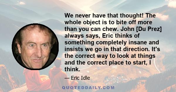 We never have that thought! The whole object is to bite off more than you can chew. John [Du Prez] always says, Eric thinks of something completely insane and insists we go in that direction. It's the correct way to