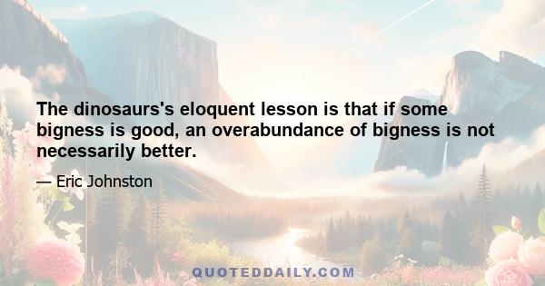 The dinosaurs's eloquent lesson is that if some bigness is good, an overabundance of bigness is not necessarily better.