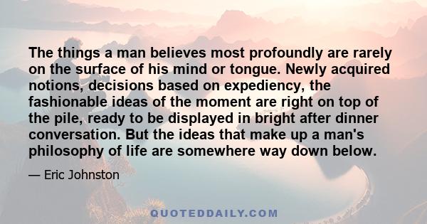 The things a man believes most profoundly are rarely on the surface of his mind or tongue. Newly acquired notions, decisions based on expediency, the fashionable ideas of the moment are right on top of the pile, ready