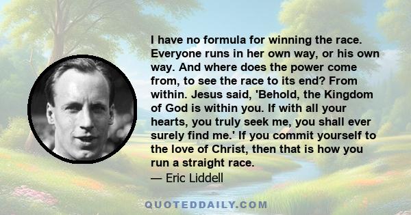 I have no formula for winning the race. Everyone runs in her own way, or his own way. And where does the power come from, to see the race to its end? From within. Jesus said, 'Behold, the Kingdom of God is within you.