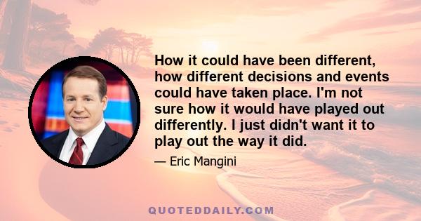 How it could have been different, how different decisions and events could have taken place. I'm not sure how it would have played out differently. I just didn't want it to play out the way it did.