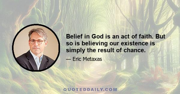 Belief in God is an act of faith. But so is believing our existence is simply the result of chance.