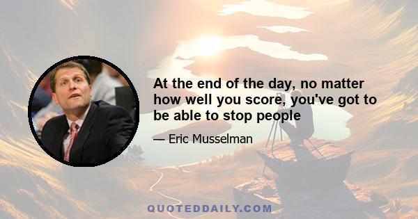 At the end of the day, no matter how well you score, you've got to be able to stop people