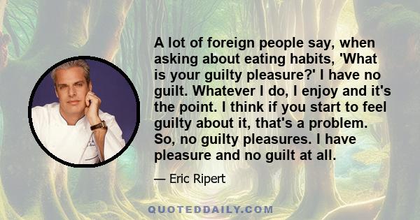 A lot of foreign people say, when asking about eating habits, 'What is your guilty pleasure?' I have no guilt. Whatever I do, I enjoy and it's the point. I think if you start to feel guilty about it, that's a problem.