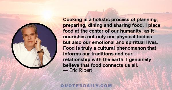 Cooking is a holistic process of planning, preparing, dining and sharing food. I place food at the center of our humanity, as it nourishes not only our physical bodies but also our emotional and spiritual lives. Food is 