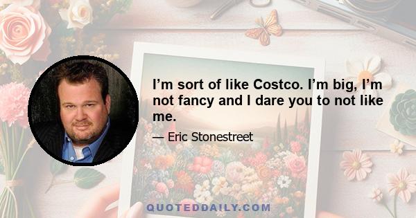 I’m sort of like Costco. I’m big, I’m not fancy and I dare you to not like me.