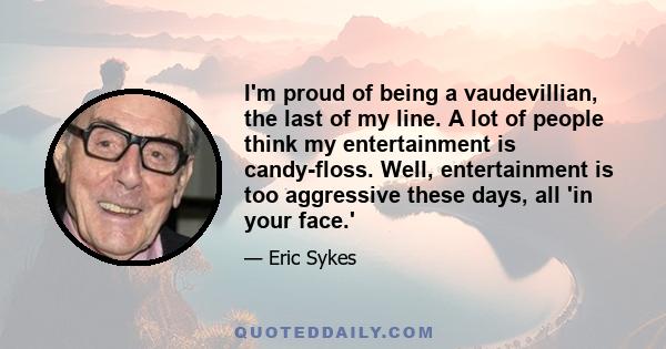 I'm proud of being a vaudevillian, the last of my line. A lot of people think my entertainment is candy-floss. Well, entertainment is too aggressive these days, all 'in your face.'