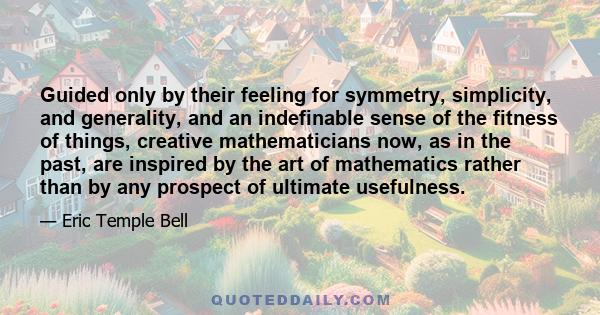 Guided only by their feeling for symmetry, simplicity, and generality, and an indefinable sense of the fitness of things, creative mathematicians now, as in the past, are inspired by the art of mathematics rather than