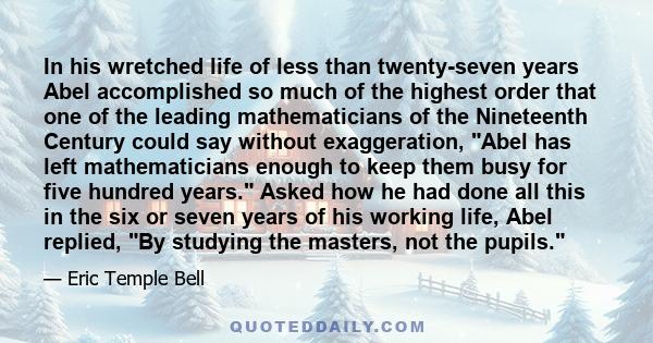 In his wretched life of less than twenty-seven years Abel accomplished so much of the highest order that one of the leading mathematicians of the Nineteenth Century could say without exaggeration, Abel has left