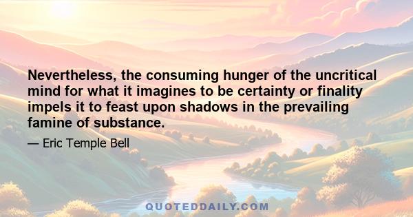 Nevertheless, the consuming hunger of the uncritical mind for what it imagines to be certainty or finality impels it to feast upon shadows in the prevailing famine of substance.