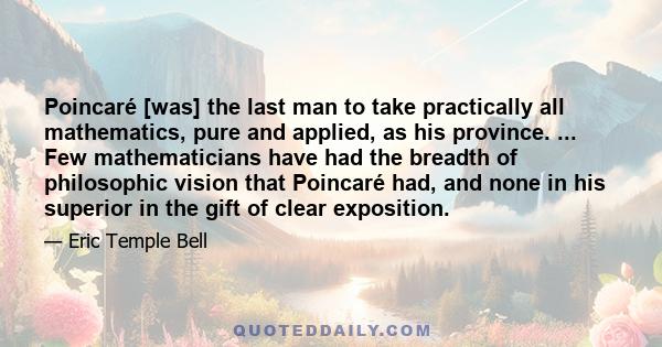 Poincaré [was] the last man to take practically all mathematics, pure and applied, as his province. ... Few mathematicians have had the breadth of philosophic vision that Poincaré had, and none in his superior in the