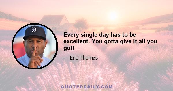 Every single day has to be excellent. You gotta give it all you got!