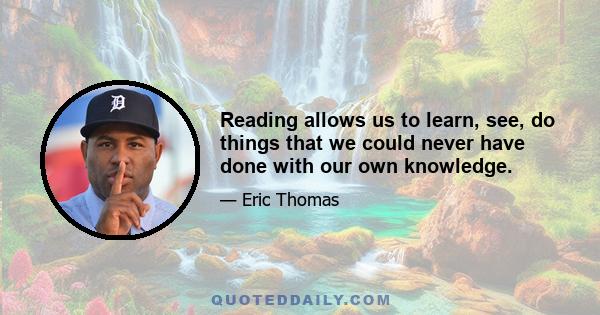 Reading allows us to learn, see, do things that we could never have done with our own knowledge.