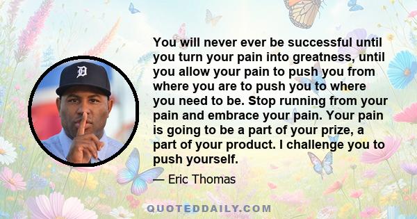 You will never ever be successful until you turn your pain into greatness, until you allow your pain to push you from where you are to push you to where you need to be. Stop running from your pain and embrace your pain. 