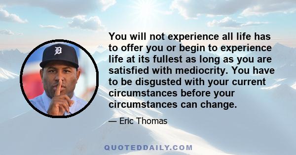 You will not experience all life has to offer you or begin to experience life at its fullest as long as you are satisfied with mediocrity. You have to be disgusted with your current circumstances before your