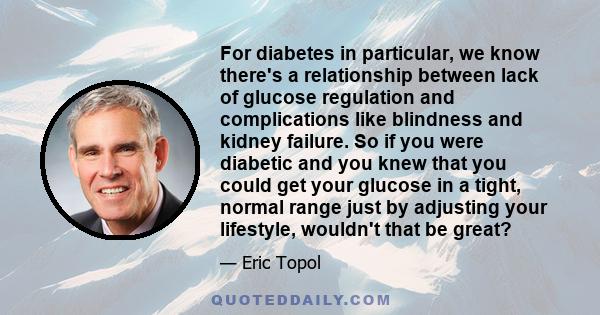 For diabetes in particular, we know there's a relationship between lack of glucose regulation and complications like blindness and kidney failure. So if you were diabetic and you knew that you could get your glucose in