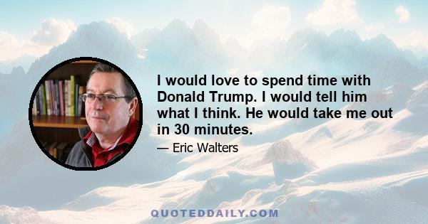 I would love to spend time with Donald Trump. I would tell him what I think. He would take me out in 30 minutes.