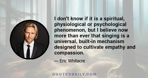 I don't know if it is a spiritual, physiological or psychological phenomenon, but I believe now more than ever that singing is a universal, built-in mechanism designed to cultivate empathy and compassion.