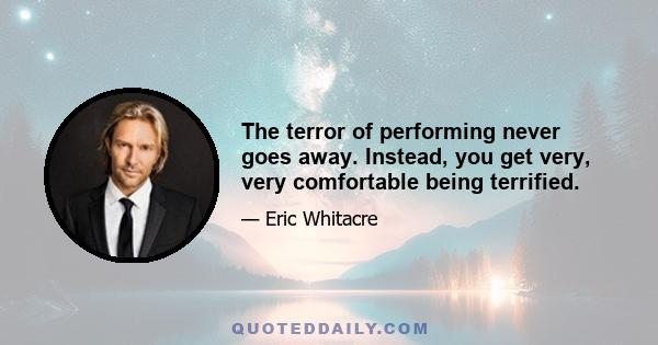 The terror of performing never goes away. Instead, you get very, very comfortable being terrified.