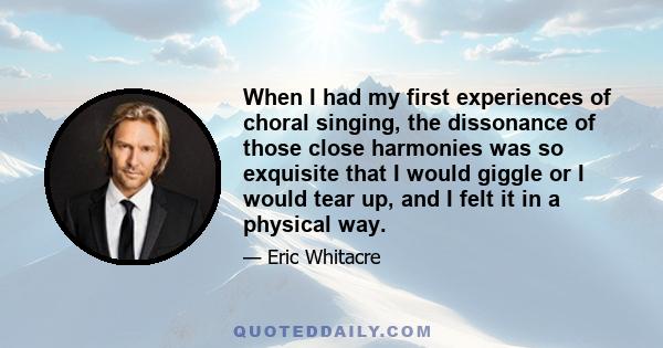 When I had my first experiences of choral singing, the dissonance of those close harmonies was so exquisite that I would giggle or I would tear up, and I felt it in a physical way.