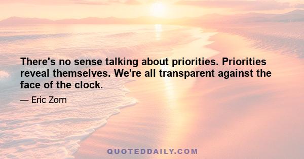 There's no sense talking about priorities. Priorities reveal themselves. We're all transparent against the face of the clock.