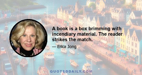 A book is a box brimming with incendiary material. The reader strikes the match.