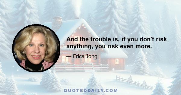 And the trouble is, if you don't risk anything, you risk even more.