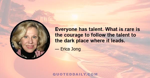 Everyone has talent. What is rare is the courage to follow the talent to the dark place where it leads.