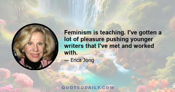 Feminism is teaching. I've gotten a lot of pleasure pushing younger writers that I've met and worked with.