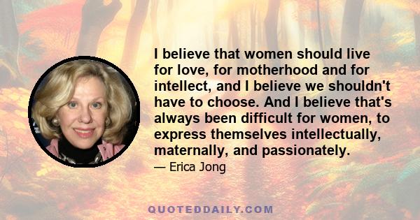 I believe that women should live for love, for motherhood and for intellect, and I believe we shouldn't have to choose. And I believe that's always been difficult for women, to express themselves intellectually,