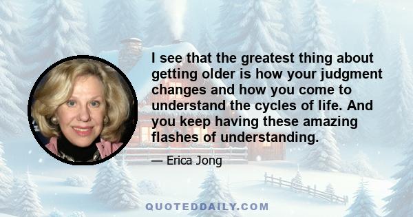 I see that the greatest thing about getting older is how your judgment changes and how you come to understand the cycles of life. And you keep having these amazing flashes of understanding.