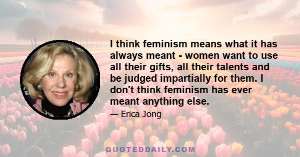 I think feminism means what it has always meant - women want to use all their gifts, all their talents and be judged impartially for them. I don't think feminism has ever meant anything else.