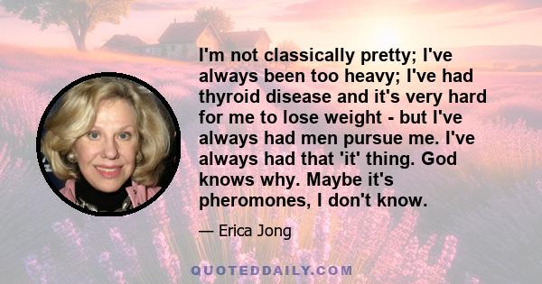 I'm not classically pretty; I've always been too heavy; I've had thyroid disease and it's very hard for me to lose weight - but I've always had men pursue me. I've always had that 'it' thing. God knows why. Maybe it's