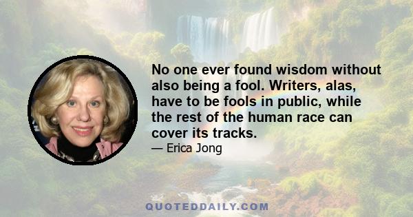 No one ever found wisdom without also being a fool. Writers, alas, have to be fools in public, while the rest of the human race can cover its tracks.