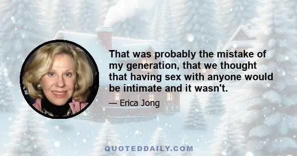 That was probably the mistake of my generation, that we thought that having sex with anyone would be intimate and it wasn't.