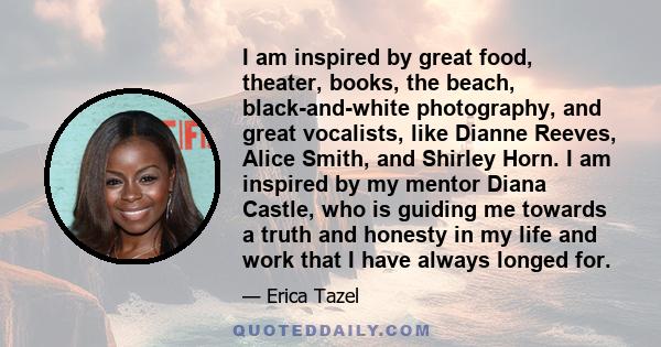 I am inspired by great food, theater, books, the beach, black-and-white photography, and great vocalists, like Dianne Reeves, Alice Smith, and Shirley Horn. I am inspired by my mentor Diana Castle, who is guiding me