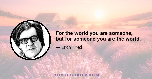 For the world you are someone, but for someone you are the world.