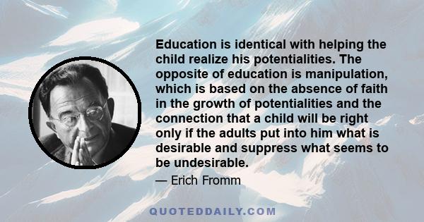 Education is identical with helping the child realize his potentialities. The opposite of education is manipulation, which is based on the absence of faith in the growth of potentialities and the connection that a child 