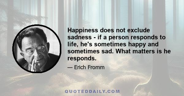 Happiness does not exclude sadness - if a person responds to life, he's sometimes happy and sometimes sad. What matters is he responds.