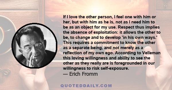 If I love the other person, I feel one with him or her, but with him as he is, not as I need him to be as an object for my use. Respect thus implies the absence of exploitation: it allows the other to be, to change and