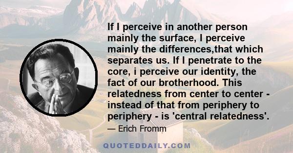 If I perceive in another person mainly the surface, I perceive mainly the differences,that which separates us. If I penetrate to the core, i perceive our identity, the fact of our brotherhood. This relatedness from