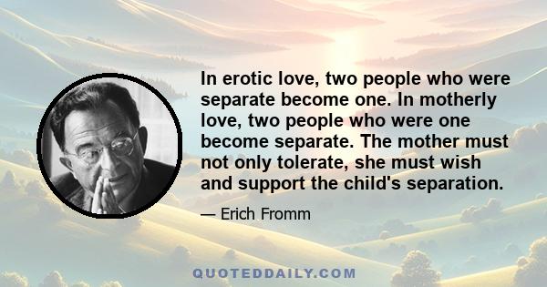 In erotic love, two people who were separate become one. In motherly love, two people who were one become separate. The mother must not only tolerate, she must wish and support the child's separation.