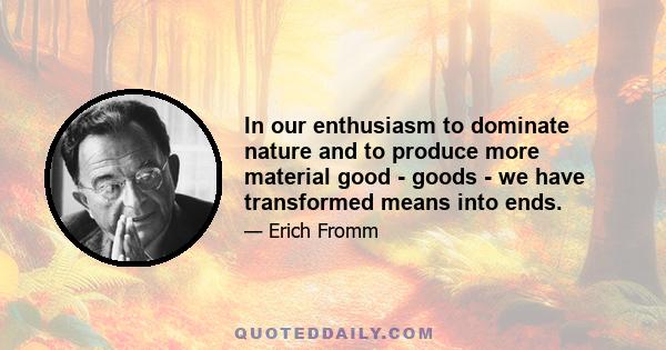 In our enthusiasm to dominate nature and to produce more material good - goods - we have transformed means into ends.