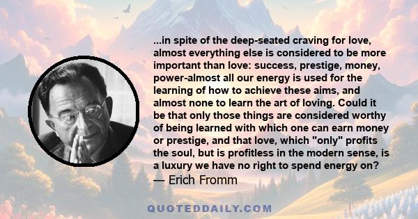 ...in spite of the deep-seated craving for love, almost everything else is considered to be more important than love: success, prestige, money, power-almost all our energy is used for the learning of how to achieve