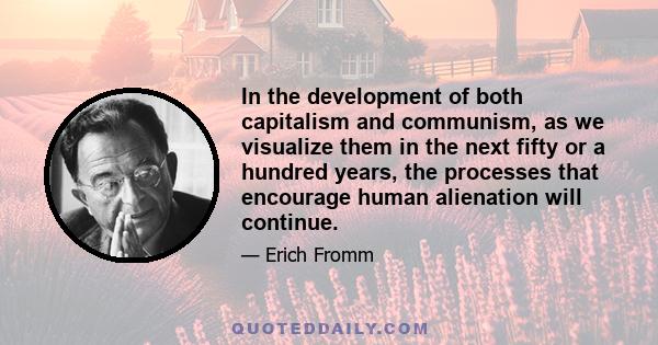 In the development of both capitalism and communism, as we visualize them in the next fifty or a hundred years, the processes that encourage human alienation will continue.